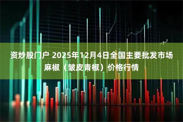 资炒股门户 2025年12月4日全国主要批发市场麻椒（皱皮青椒）价格行情