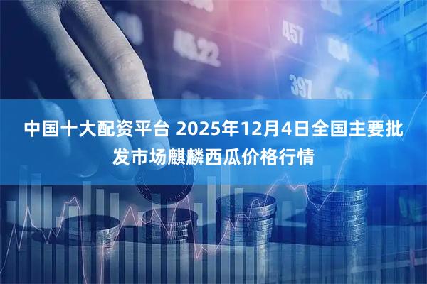 中国十大配资平台 2025年12月4日全国主要批发市场麒麟西瓜价格行情