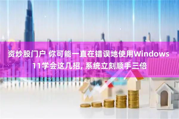 资炒股门户 你可能一直在错误地使用Windows 11学会这几招, 系统立刻顺手三倍