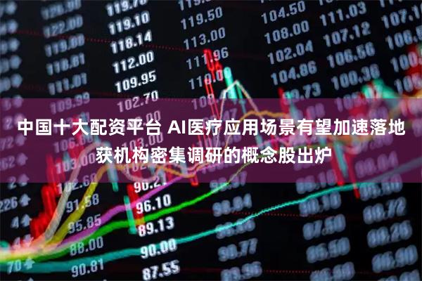 中国十大配资平台 AI医疗应用场景有望加速落地 获机构密集调研的概念股出炉