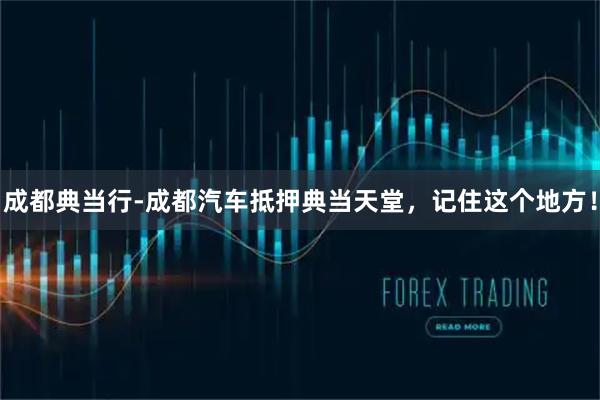 成都典当行-成都汽车抵押典当天堂，记住这个地方！