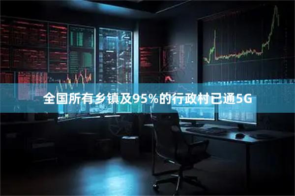 全国所有乡镇及95%的行政村已通5G