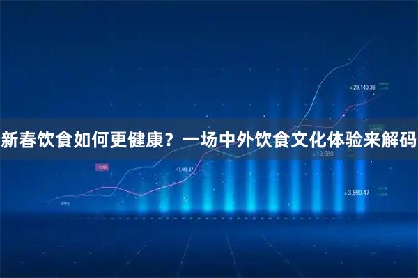 新春饮食如何更健康？一场中外饮食文化体验来解码