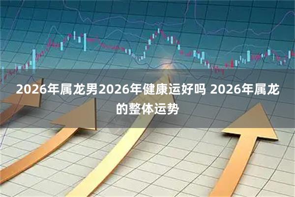 2026年属龙男2026年健康运好吗 2026年属龙的整体运势