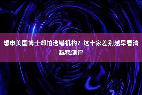 想申美国博士却怕选错机构？这十家差别越早看清越稳测评