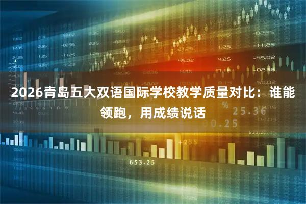 2026青岛五大双语国际学校教学质量对比：谁能领跑，用成绩说话