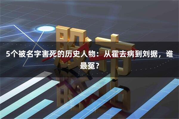 5个被名字害死的历史人物：从霍去病到刘据，谁最冤？